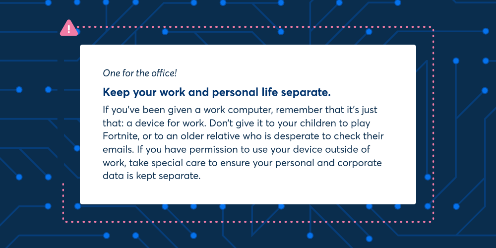 One for the office: Keep your work and personal life separate. If you've been given a work computer, remember that it's just that: a device for work. Don't give it to your children to play Fortnite, or to an older relative who is desperate to check their emails. If you have permission to use your device outside of work, take special care to ensure your personal and corporate data is kept separate.