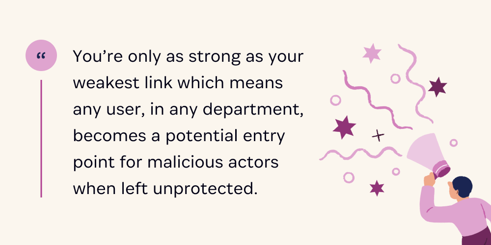 You're only as strong as your weakest link which means any user, in any department, becomes a potential for malicious actors when left unprotected.